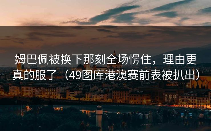 姆巴佩被换下那刻全场愣住，理由更真的服了（49图库港澳赛前表被扒出）