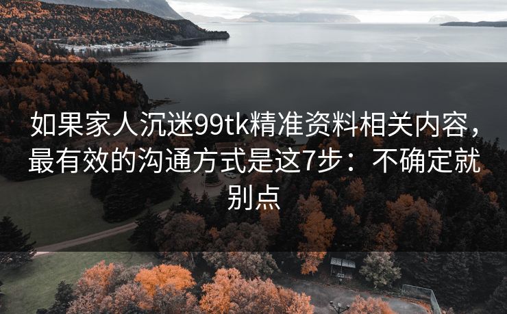 如果家人沉迷99tk精准资料相关内容,最有效的沟通方式是这7步:不确定就别点 如果家人沉迷99tk精准资料相关内容,最有效的沟通方式是这7步:不确定就别点