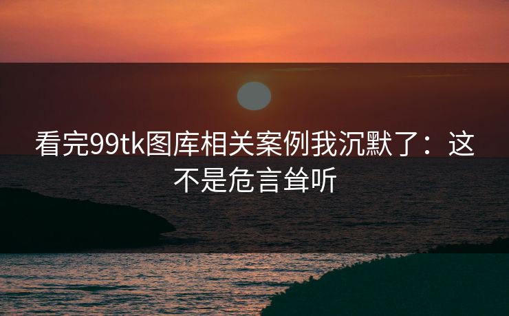 看完99tk图库相关案例我沉默了:这不是危言耸听 看完99tk图库相关案例我沉默了:这不是危言耸听