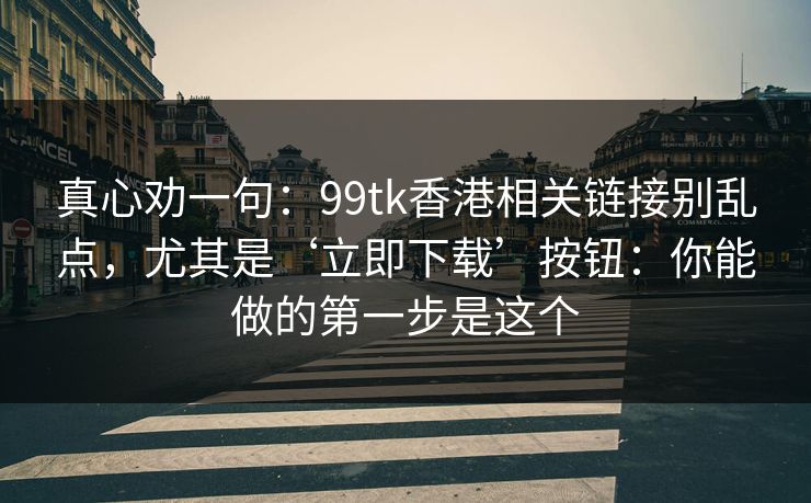 真心劝一句:99tk香港相关链接别乱点,尤其是‘立即下载’按钮:你能做的第一步是这个 真心劝一句:99tk香港相关链接别乱点,尤其是‘立即下载’按钮:你能做的第一步是这个