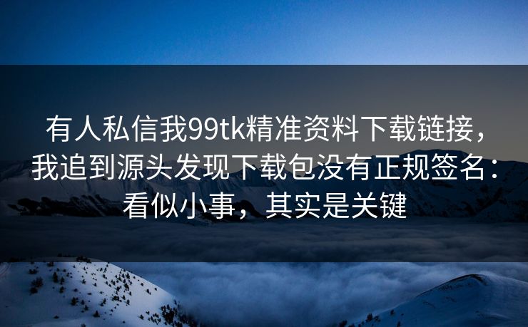 有人私信我99tk精准资料下载链接,我追到源头发现下载包没有正规签名:看似小事,其实是关键 有人私信我99tk精准资料下载链接,我追到源头发现下载包没有正规签名:看似小事,其实是关键